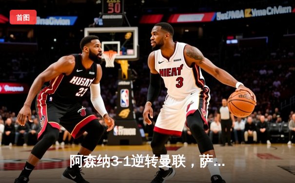 阿森纳3-1逆转曼联，萨卡传射建功锁定欧冠席位