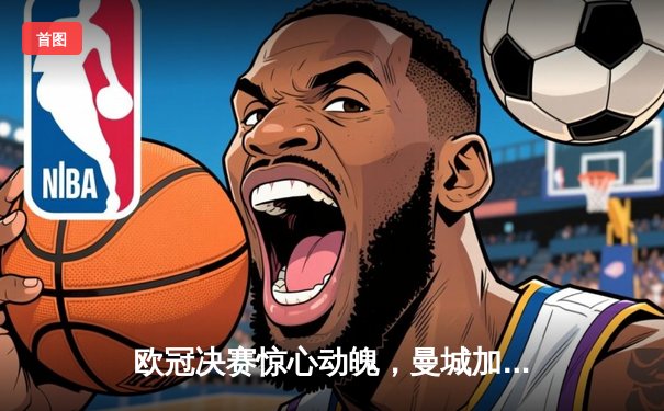 欧冠决赛惊心动魄，曼城加时赛险胜皇马首夺大耳朵杯