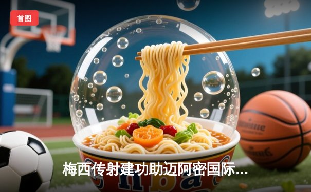 梅西传射建功助迈阿密国际逆转，美职联焦点战4-2力克劲敌