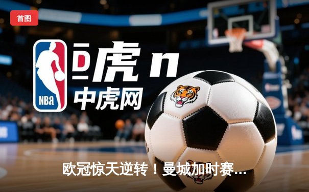 欧冠惊天逆转！曼城加时赛3-2淘汰拜仁，哈兰德双响创纪录
