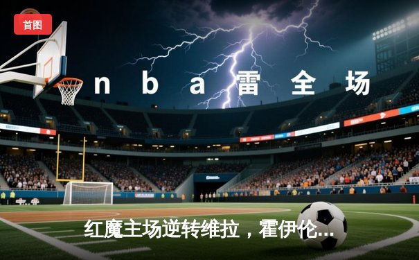 红魔主场逆转维拉，霍伊伦绝杀点燃老特拉福德