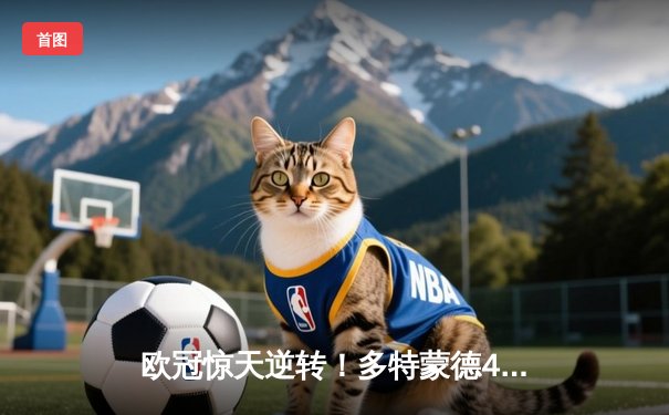 欧冠惊天逆转！多特蒙德4-2绝杀马竞，萨比策传射建功锁定决赛席位