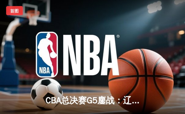 CBA总决赛G5鏖战：辽宁本钢加时逆转广东宏远 成功卫冕总冠军