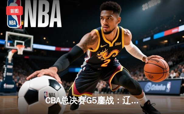 CBA总决赛G5鏖战：辽宁本钢加时逆转广东宏远 成功卫冕总冠军