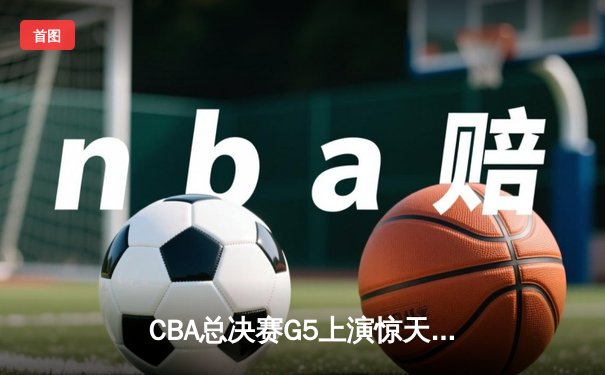 CBA总决赛G5上演惊天逆转 辽宁本钢加时险胜广东宏远夺赛点
